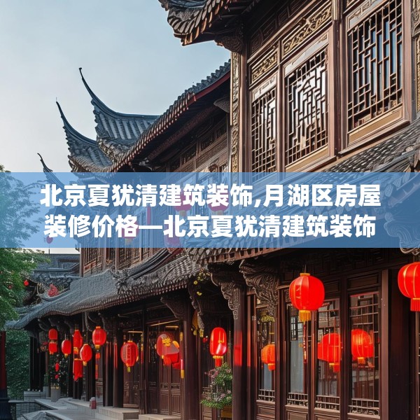 北京夏犹清建筑装饰,月湖区房屋装修价格—北京夏犹清建筑装饰266.a142b143c146fgy.153xczxv