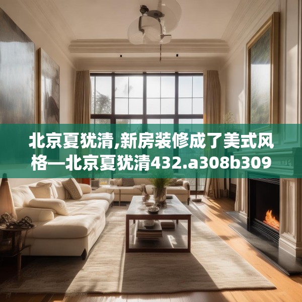 北京夏犹清,新房装修成了美式风格—北京夏犹清432.a308b309c312fgy.319nbn