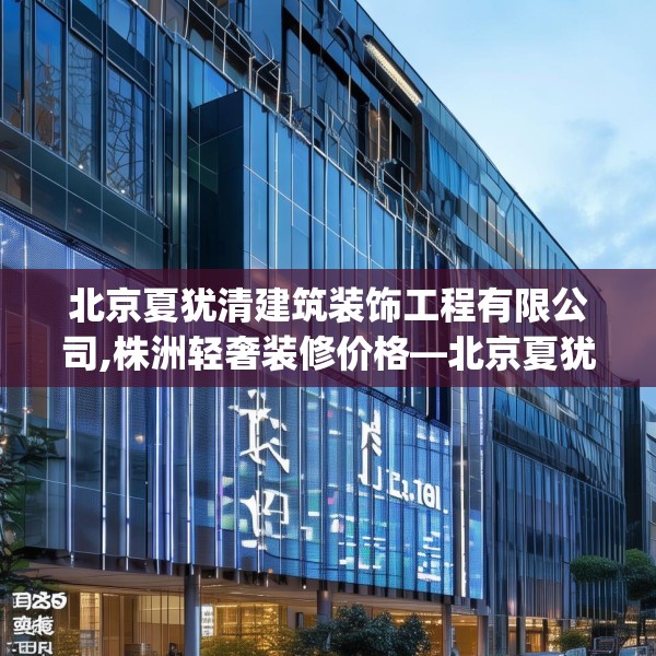 北京夏犹清建筑装饰工程有限公司,株洲轻奢装修价格—北京夏犹清建筑装饰工程有限公司328.a204b205c208fgy.215htyj