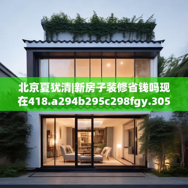 北京夏犹清|新房子装修省钱吗现在418.a294b295c298fgy.305htyj