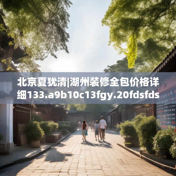 北京夏犹清|湖州装修全包价格详细133.a9b10c13fgy.20fdsfds