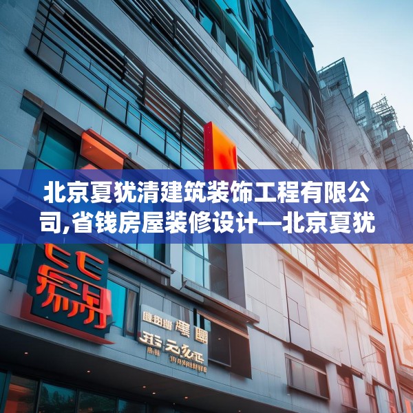 北京夏犹清建筑装饰工程有限公司,省钱房屋装修设计—北京夏犹清建筑装饰工程有限公司280.a156b157c160fgy.167sdA