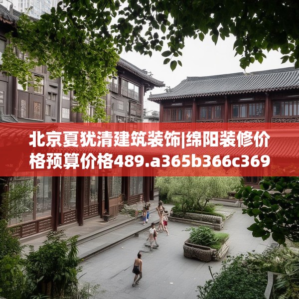 北京夏犹清建筑装饰|绵阳装修价格预算价格489.a365b366c369fgy.376uyk