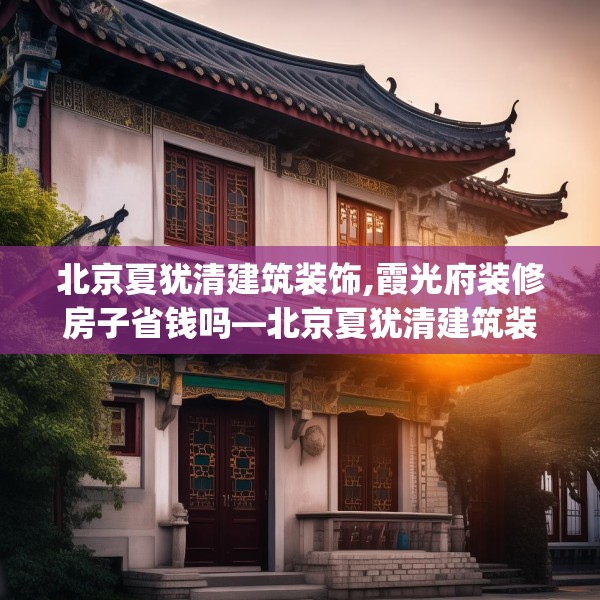 北京夏犹清建筑装饰,霞光府装修房子省钱吗—北京夏犹清建筑装饰159.a35b36c39fgy.46fhsg