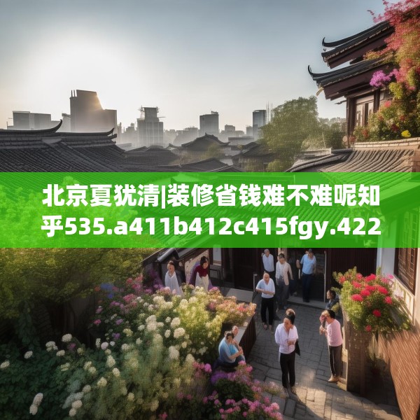 北京夏犹清|装修省钱难不难呢知乎535.a411b412c415fgy.422poiy