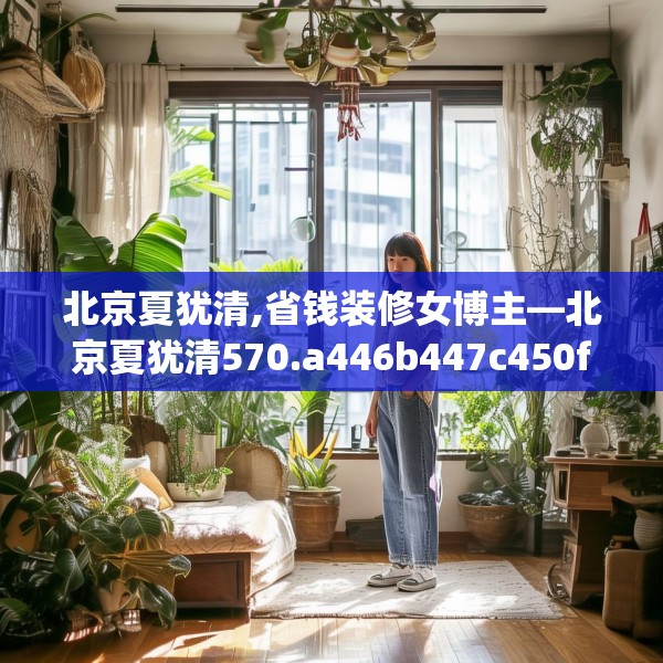 北京夏犹清,省钱装修女博主—北京夏犹清570.a446b447c450fgy.457lkjl