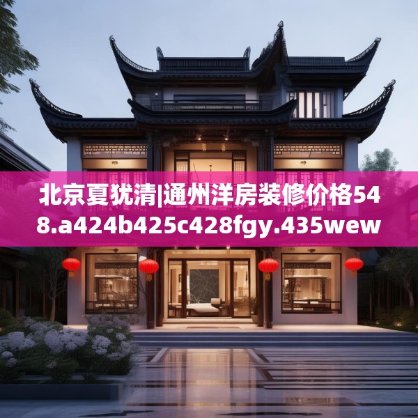 北京夏犹清|通州洋房装修价格548.a424b425c428fgy.435wew