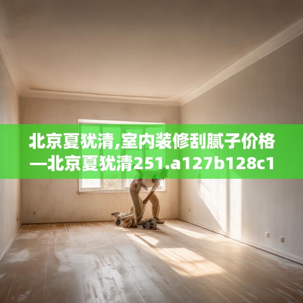北京夏犹清,室内装修刮腻子价格—北京夏犹清251.a127b128c131fgy.138bnbn