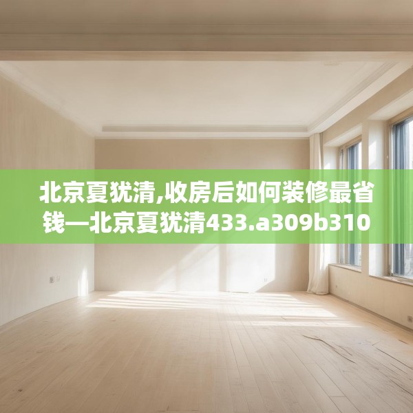 北京夏犹清,收房后如何装修最省钱—北京夏犹清433.a309b310c313fgy.320jhhj