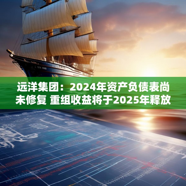 远洋集团：2024年资产负债表尚未修复 重组收益将于2025年释放