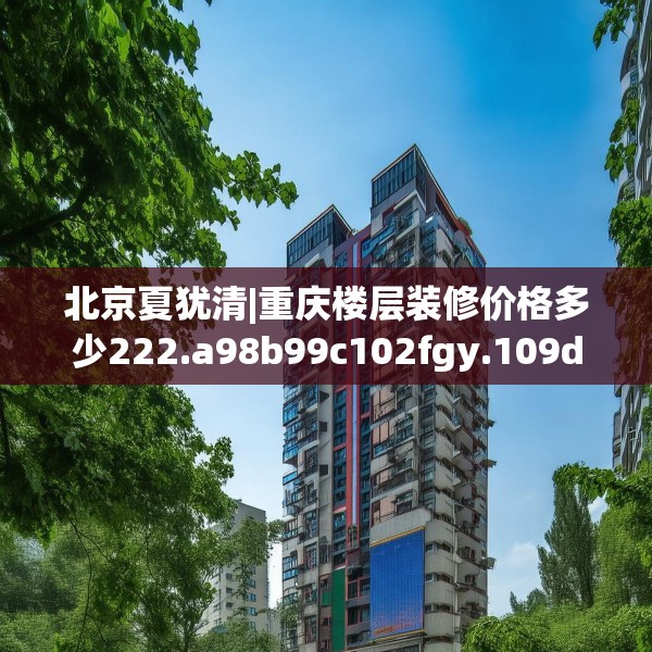 北京夏犹清|重庆楼层装修价格多少222.a98b99c102fgy.109dsfds