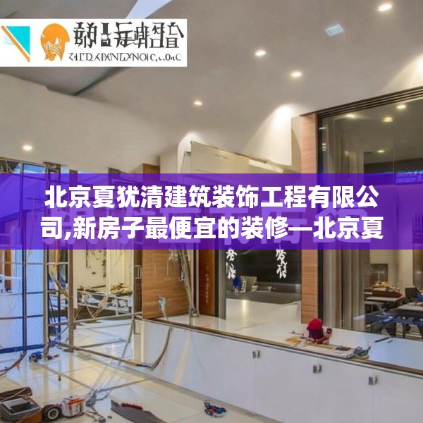 北京夏犹清建筑装饰工程有限公司,新房子最便宜的装修—北京夏犹清建筑装饰工程有限公司551.a427b428c431fgy.438cvcx
