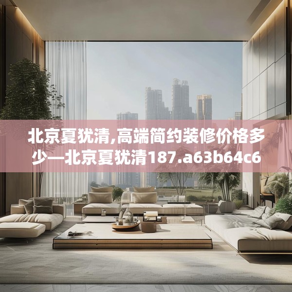 北京夏犹清,高端简约装修价格多少—北京夏犹清187.a63b64c67fgy.74fdsfds
