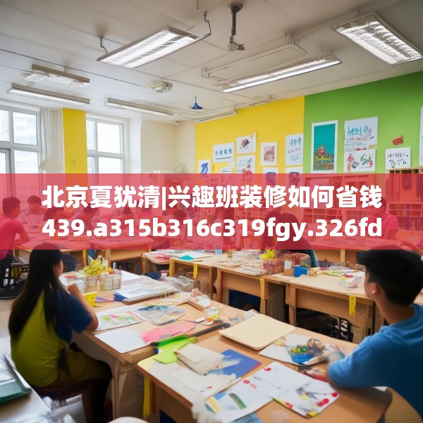 北京夏犹清|兴趣班装修如何省钱439.a315b316c319fgy.326fdsfds