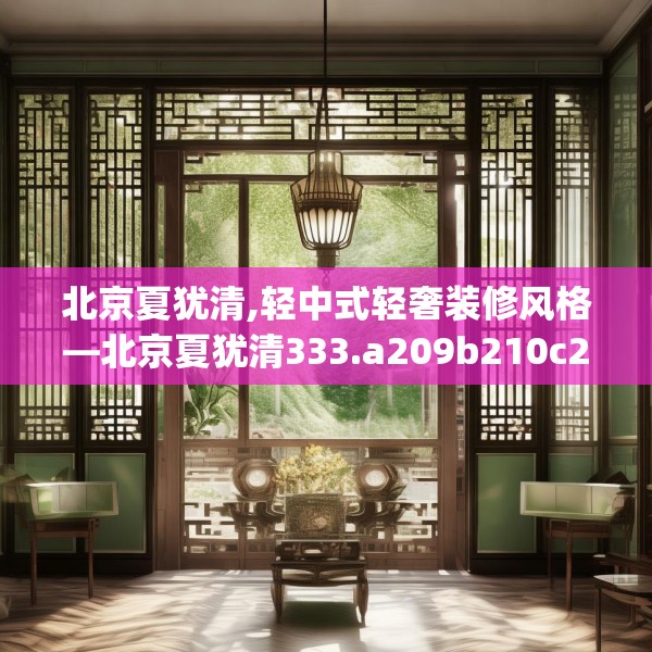 北京夏犹清,轻中式轻奢装修风格—北京夏犹清333.a209b210c213fgy.220fghfd