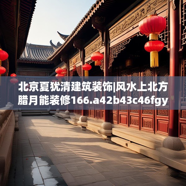北京夏犹清建筑装饰|风水上北方腊月能装修166.a42b43c46fgy.53htyj