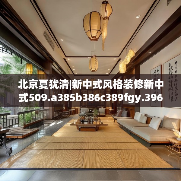 北京夏犹清|新中式风格装修新中式509.a385b386c389fgy.396fds