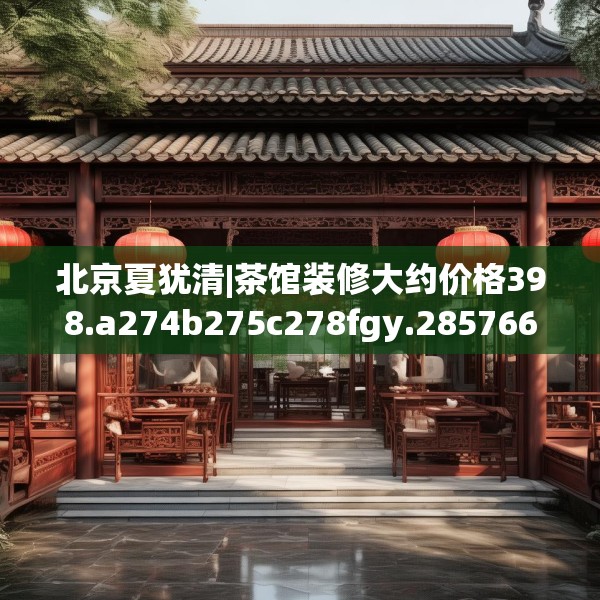 北京夏犹清|茶馆装修大约价格398.a274b275c278fgy.28576669
