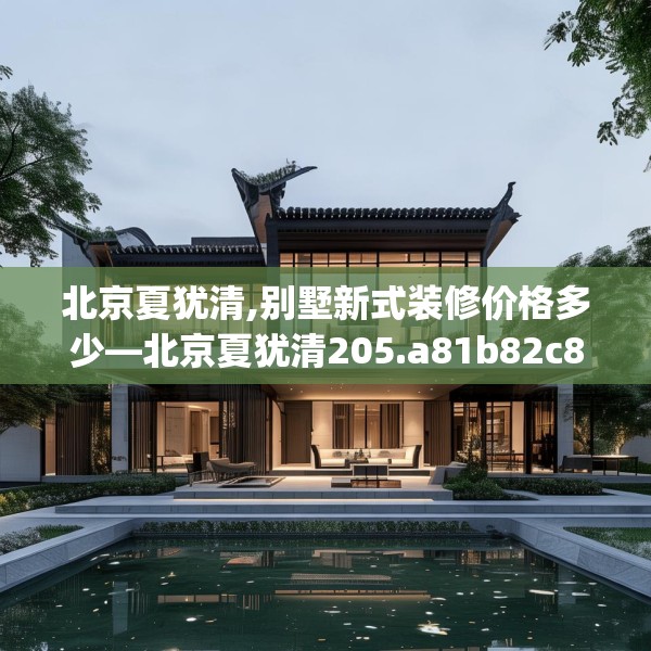 北京夏犹清,别墅新式装修价格多少—北京夏犹清205.a81b82c85fgy.92fdsfds
