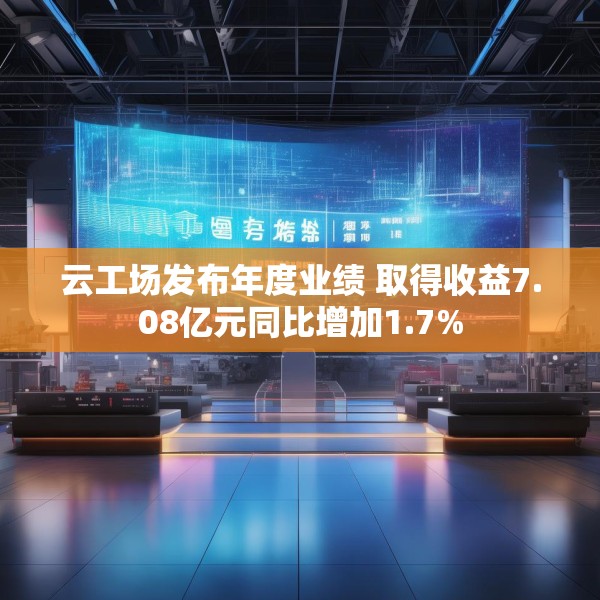 云工场发布年度业绩 取得收益7.08亿元同比增加1.7%