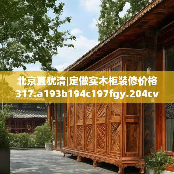 北京夏犹清|定做实木柜装修价格317.a193b194c197fgy.204cvcx