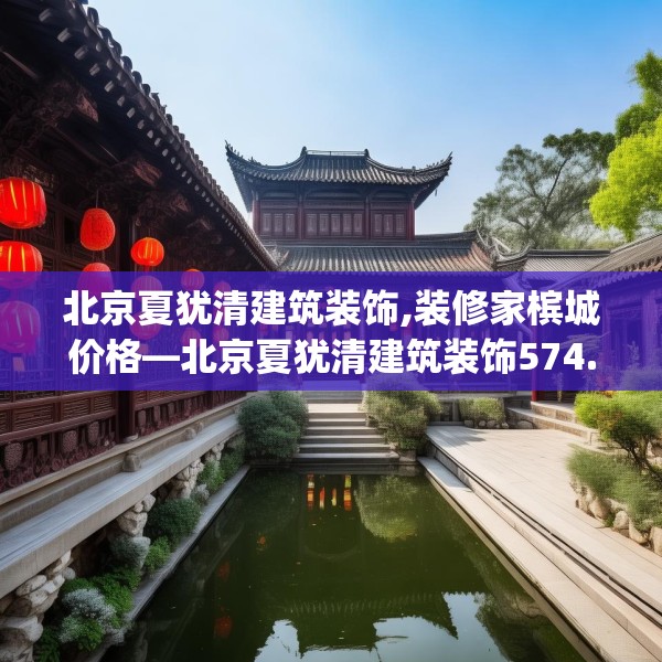北京夏犹清建筑装饰,装修家槟城价格—北京夏犹清建筑装饰574.a450b451c454fgy.461dewqe