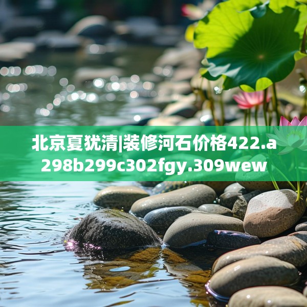 北京夏犹清|装修河石价格422.a298b299c302fgy.309wew