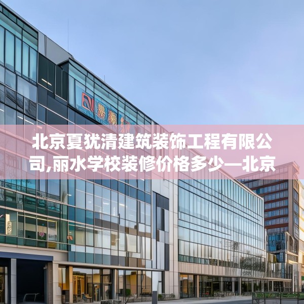北京夏犹清建筑装饰工程有限公司,丽水学校装修价格多少—北京夏犹清建筑装饰工程有限公司312.a188b189c192fgy.199dsfds