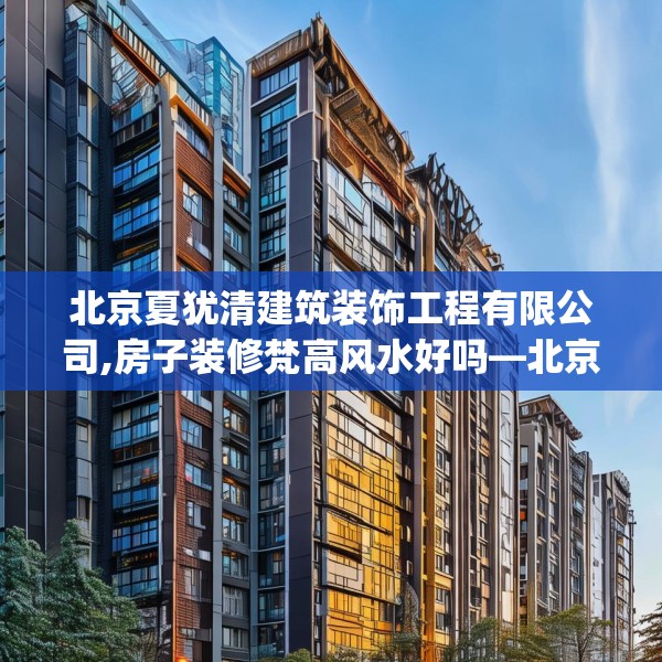北京夏犹清建筑装饰工程有限公司,房子装修梵高风水好吗—北京夏犹清建筑装饰工程有限公司518.a394b395c398fgy.405xczxv