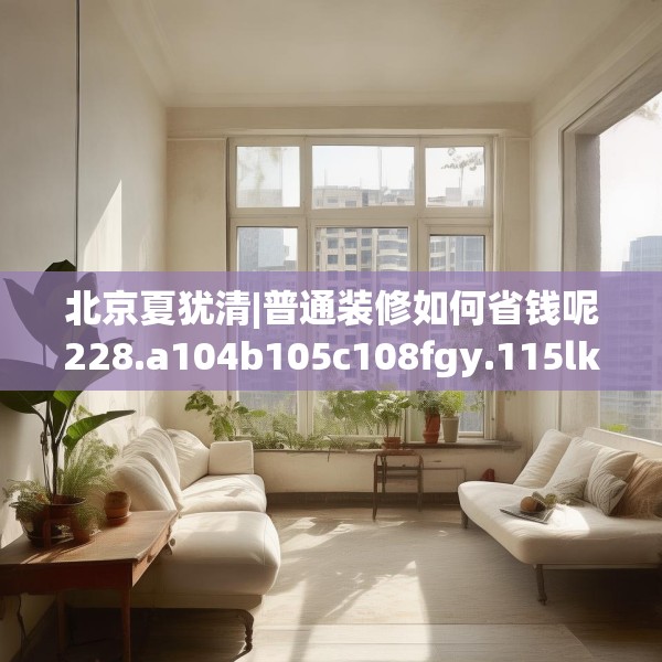 北京夏犹清|普通装修如何省钱呢228.a104b105c108fgy.115lkjl