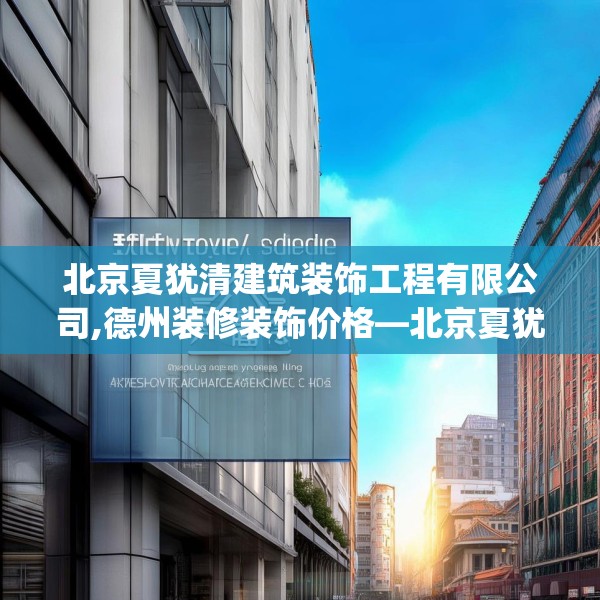 北京夏犹清建筑装饰工程有限公司,德州装修装饰价格—北京夏犹清建筑装饰工程有限公司201.a77b78c81fgy.88uyk