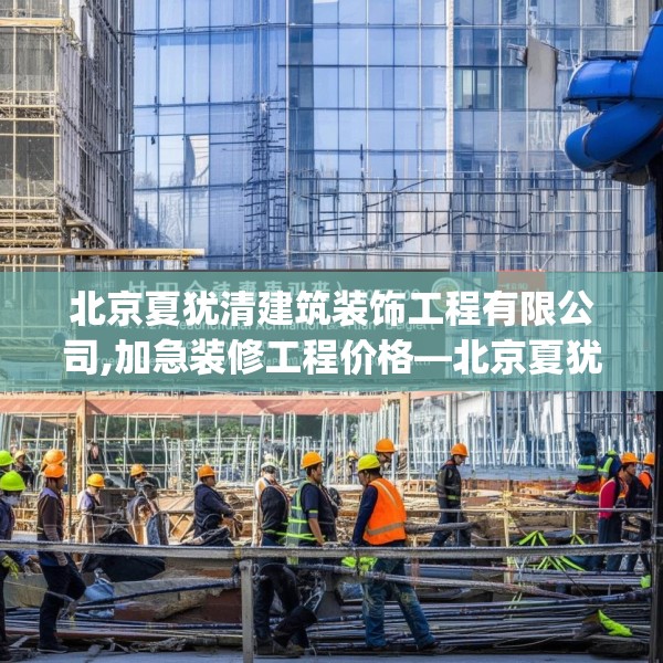 北京夏犹清建筑装饰工程有限公司,加急装修工程价格—北京夏犹清建筑装饰工程有限公司340.a216b217c220fgy.227dewqe