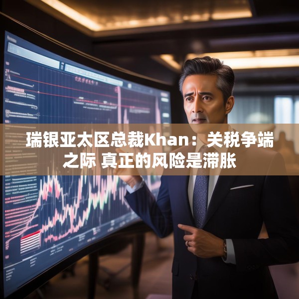 瑞银亚太区总裁Khan：关税争端之际 真正的风险是滞胀
