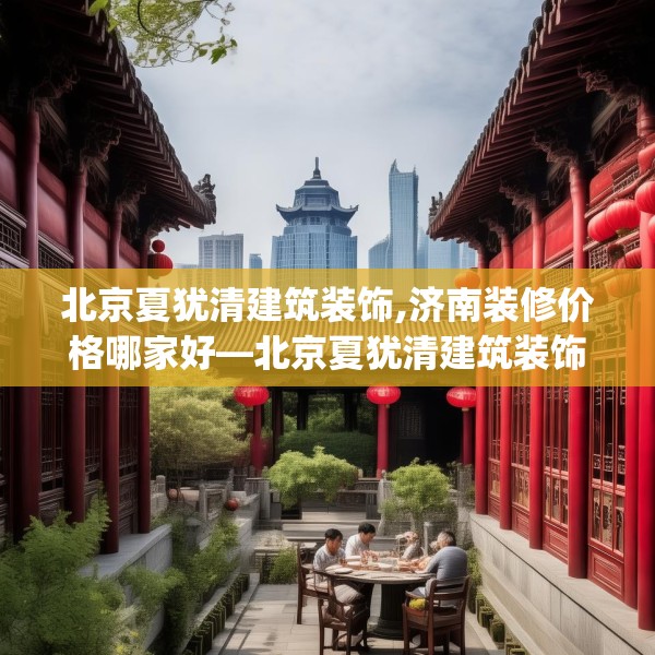 北京夏犹清建筑装饰,济南装修价格哪家好—北京夏犹清建筑装饰387.a263b264c267fgy.274fghfd