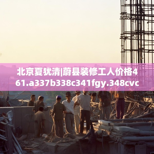 北京夏犹清|蔚县装修工人价格461.a337b338c341fgy.348cvcx