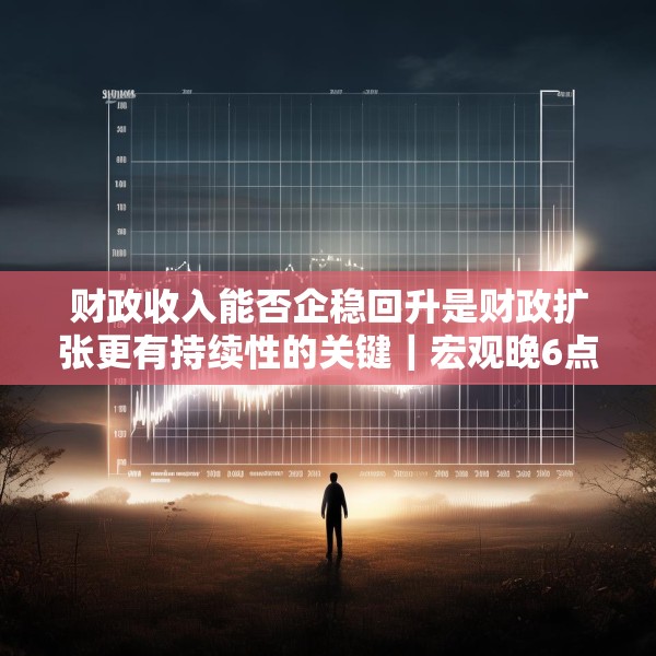 财政收入能否企稳回升是财政扩张更有持续性的关键｜宏观晚6点