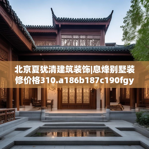北京夏犹清建筑装饰|息烽别墅装修价格310.a186b187c190fgy.197htyj