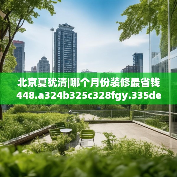 北京夏犹清|哪个月份装修最省钱448.a324b325c328fgy.335dewqe