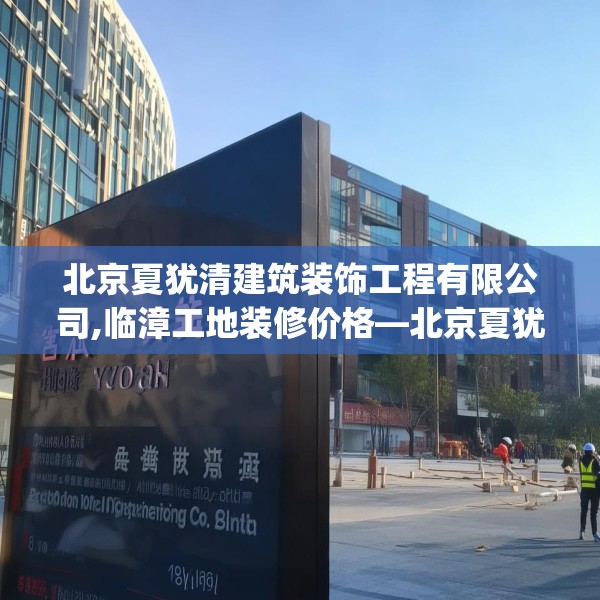 北京夏犹清建筑装饰工程有限公司,临漳工地装修价格—北京夏犹清建筑装饰工程有限公司139.a15b16c19fgy.26poiy