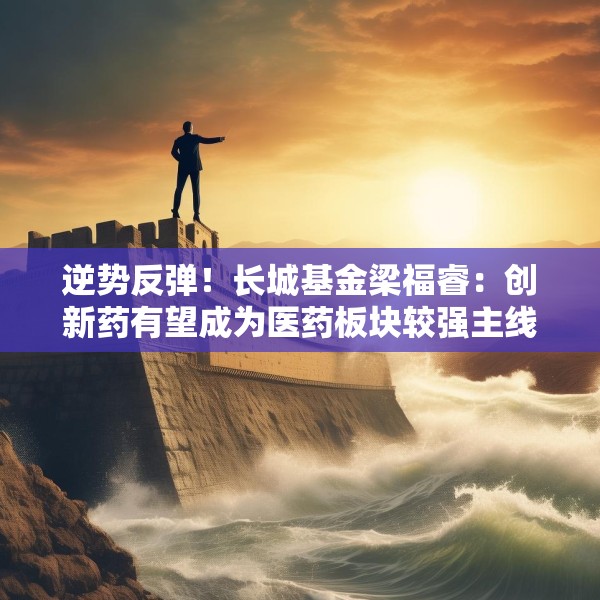 逆势反弹！长城基金梁福睿：创新药有望成为医药板块较强主线