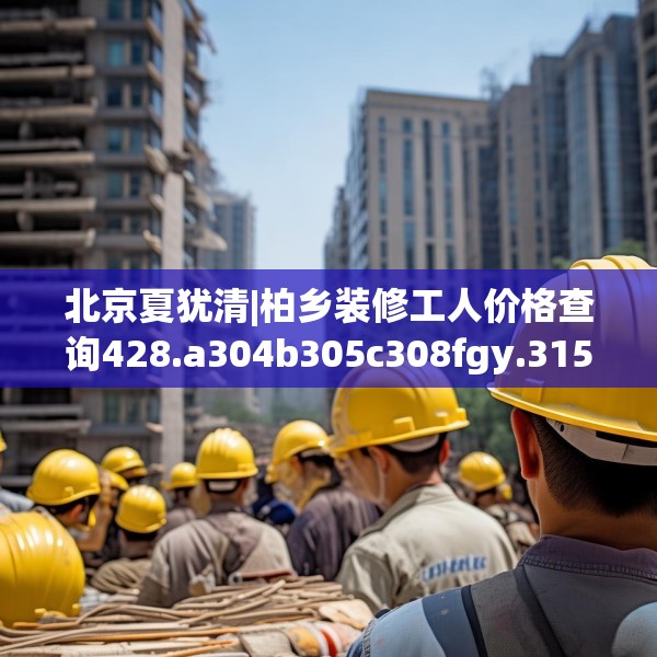 北京夏犹清|柏乡装修工人价格查询428.a304b305c308fgy.315xczxv