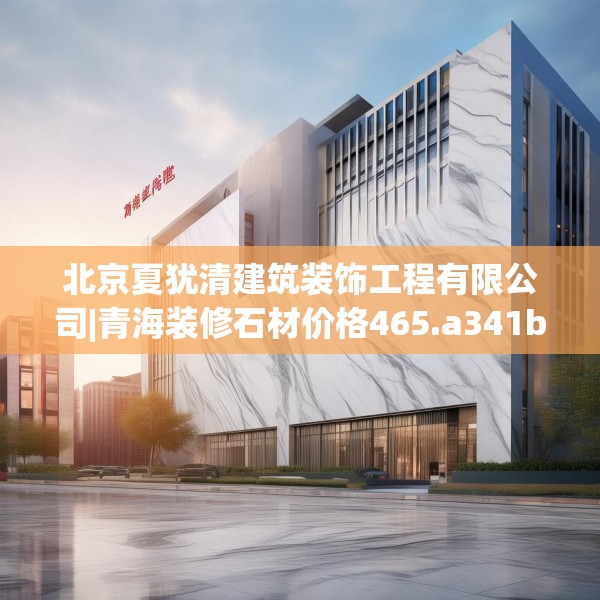 北京夏犹清建筑装饰工程有限公司|青海装修石材价格465.a341b342c345fgy.352fhsg