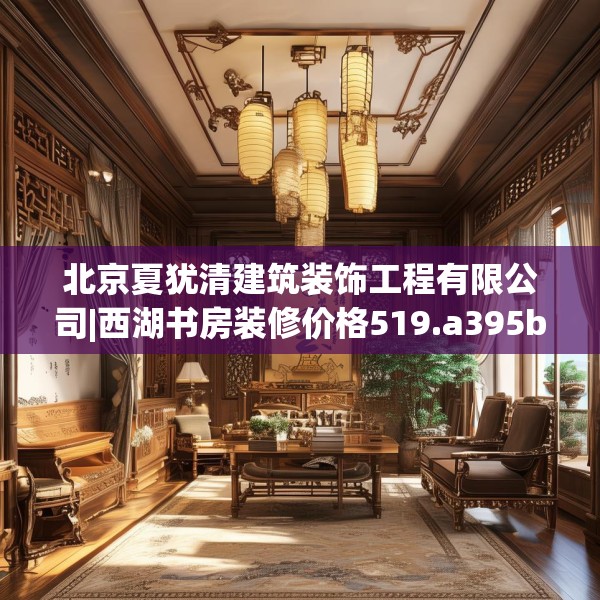 北京夏犹清建筑装饰工程有限公司|西湖书房装修价格519.a395b396c399fgy.406fhsg
