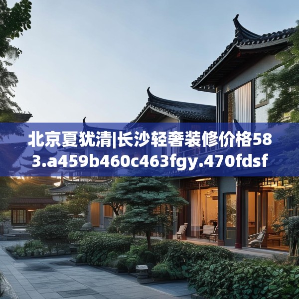 北京夏犹清|长沙轻奢装修价格583.a459b460c463fgy.470fdsfds