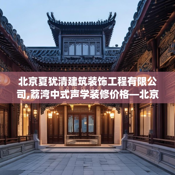 北京夏犹清建筑装饰工程有限公司,荔湾中式声学装修价格—北京夏犹清建筑装饰工程有限公司446.a322b323c326fgy.333xczxv