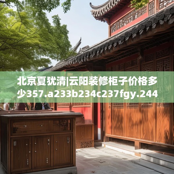 北京夏犹清|云阳装修柜子价格多少357.a233b234c237fgy.244fhsg