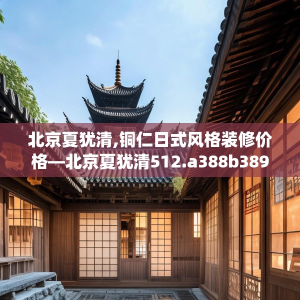 北京夏犹清,铜仁日式风格装修价格—北京夏犹清512.a388b389c392fgy.399wew