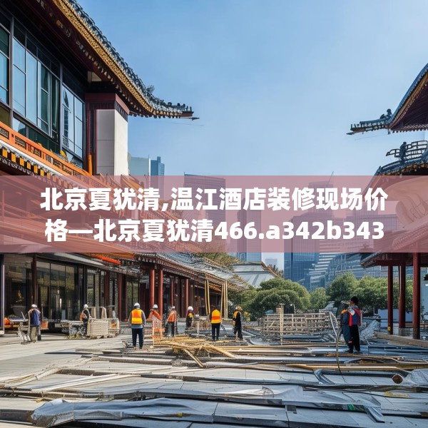北京夏犹清,温江酒店装修现场价格—北京夏犹清466.a342b343c346fgy.353dewqe