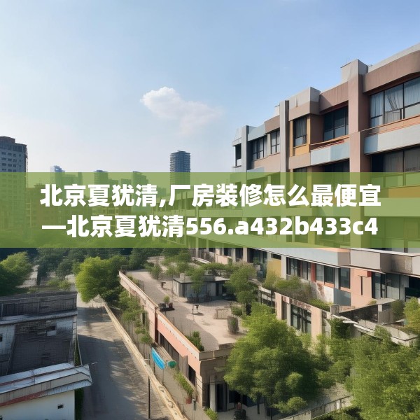 北京夏犹清,厂房装修怎么最便宜—北京夏犹清556.a432b433c436fgy.443dewqe