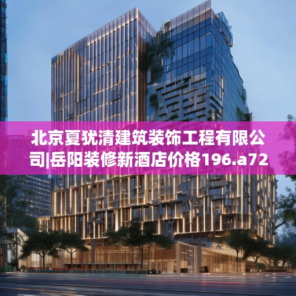 北京夏犹清建筑装饰工程有限公司|岳阳装修新酒店价格196.a72b73c76fgy.83dewqe